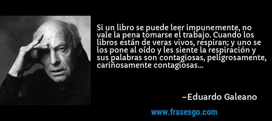 Si un libro se puede leer impunemente, no vale la pena tomarse el trabajo. Cuando los libros están de veras vivos, respiran; y uno se los pone al oído y les siente la respiración y sus palabras son contagiosas, peligrosamente, cariñosamente contagiosas... – Eduardo Galeano