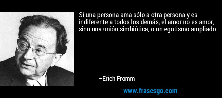 Si una persona ama sólo a otra persona y es indiferente a todos los demás, el amor no es amor, sino una unión simbiótica, o un egotismo ampliado. – Erich Fromm