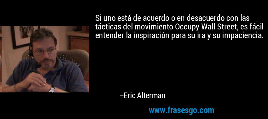 Si uno está de acuerdo o en desacuerdo con las tácticas del movimiento Occupy Wall Street, es fácil entender la inspiración para su ira y su impaciencia. – Eric Alterman