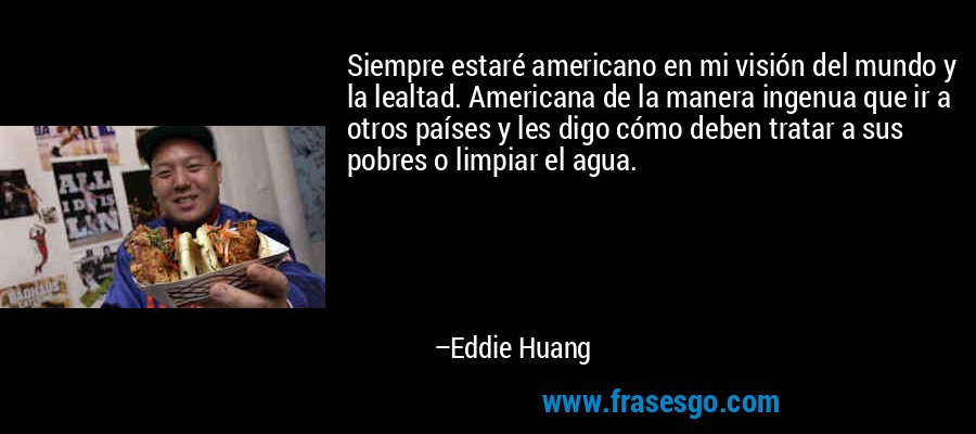 Siempre estaré americano en mi visión del mundo y la lealtad. Americana de la manera ingenua que ir a otros países y les digo cómo deben tratar a sus pobres o limpiar el agua. – Eddie Huang