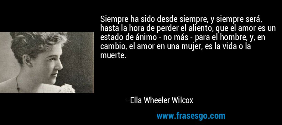 Siempre ha sido desde siempre, y siempre será, hasta la hora de perder el aliento, que el amor es un estado de ánimo - no más - para el hombre, y, en cambio, el amor en una mujer, es la vida o la muerte. – Ella Wheeler Wilcox