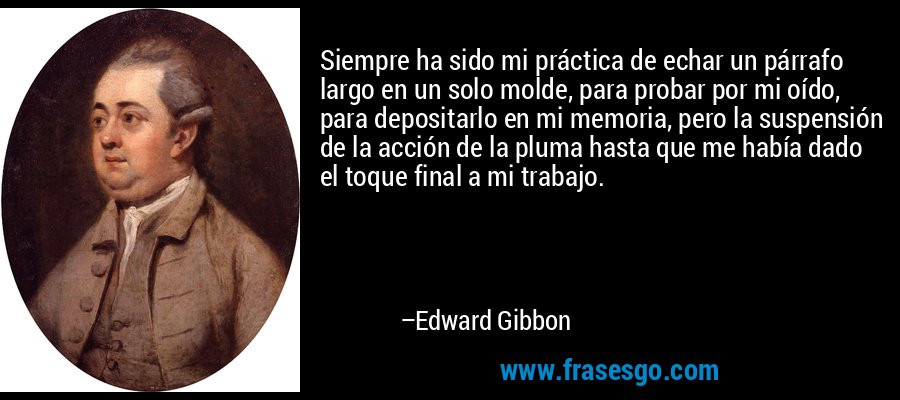 Siempre ha sido mi práctica de echar un párrafo largo en un solo molde, para probar por mi oído, para depositarlo en mi memoria, pero la suspensión de la acción de la pluma hasta que me había dado el toque final a mi trabajo. – Edward Gibbon