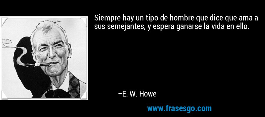 Siempre hay un tipo de hombre que dice que ama a sus semejantes, y espera ganarse la vida en ello. – E. W. Howe