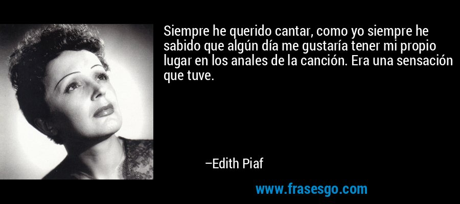 Siempre he querido cantar, como yo siempre he sabido que algún día me gustaría tener mi propio lugar en los anales de la canción. Era una sensación que tuve. – Edith Piaf