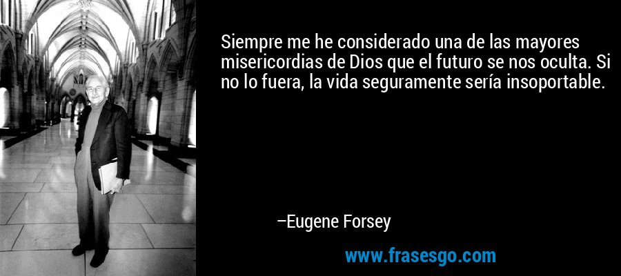 Siempre me he considerado una de las mayores misericordias de Dios que el futuro se nos oculta. Si no lo fuera, la vida seguramente sería insoportable. – Eugene Forsey