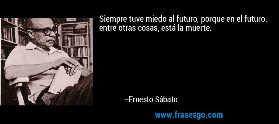 Siempre tuve miedo al futuro, porque en el futuro, entre otras cosas, está la muerte. – Ernesto Sábato