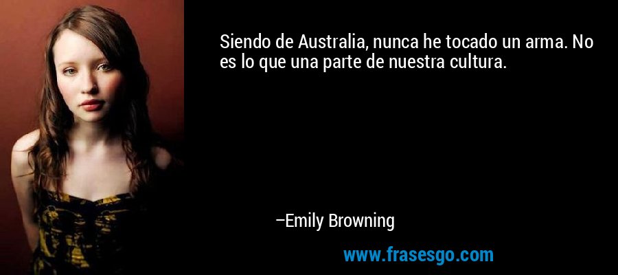 Siendo de Australia, nunca he tocado un arma. No es lo que una parte de nuestra cultura. – Emily Browning