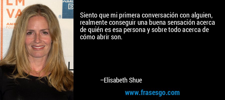 Siento que mi primera conversación con alguien, realmente conseguir una buena sensación acerca de quién es esa persona y sobre todo acerca de cómo abrir son. – Elisabeth Shue