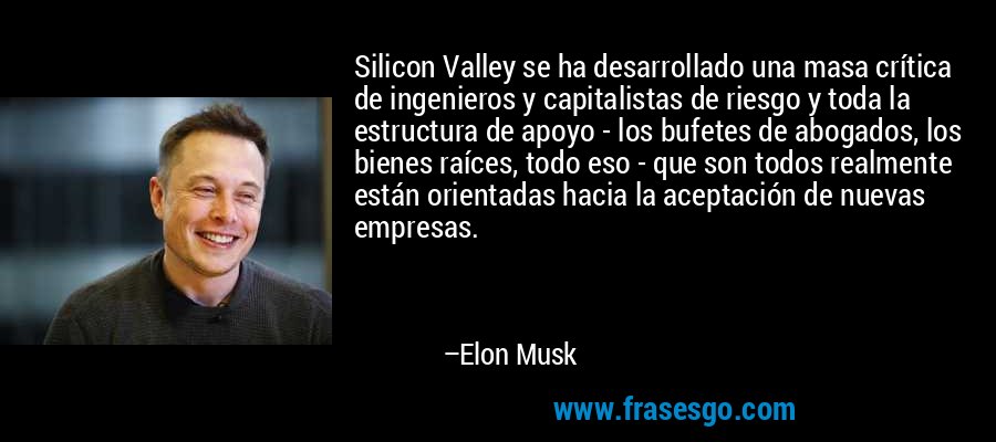 Silicon Valley se ha desarrollado una masa crítica de ingenieros y capitalistas de riesgo y toda la estructura de apoyo - los bufetes de abogados, los bienes raíces, todo eso - que son todos realmente están orientadas hacia la aceptación de nuevas empresas. – Elon Musk