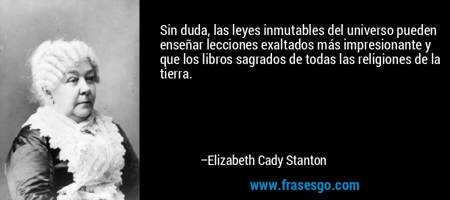 Sin duda, las leyes inmutables del universo pueden enseñar lecciones exaltados más impresionante y que los libros sagrados de todas las religiones de la tierra. – Elizabeth Cady Stanton