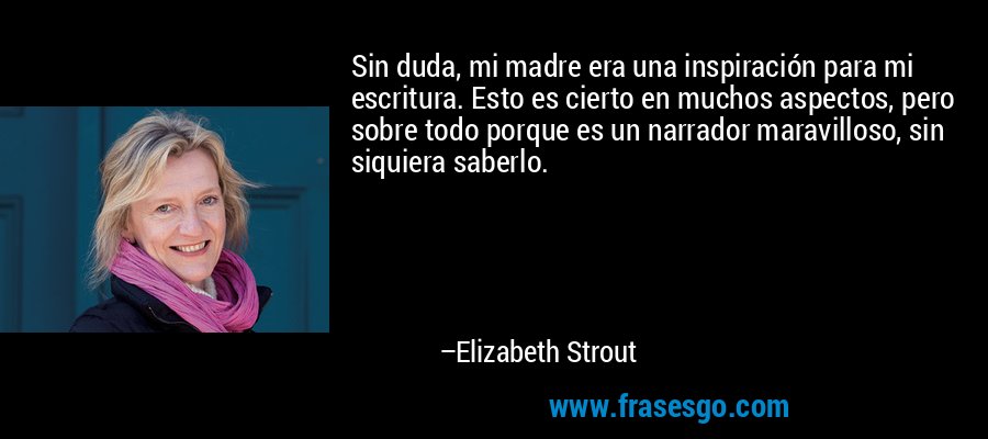 Sin duda, mi madre era una inspiración para mi escritura. Esto es cierto en muchos aspectos, pero sobre todo porque es un narrador maravilloso, sin siquiera saberlo. – Elizabeth Strout