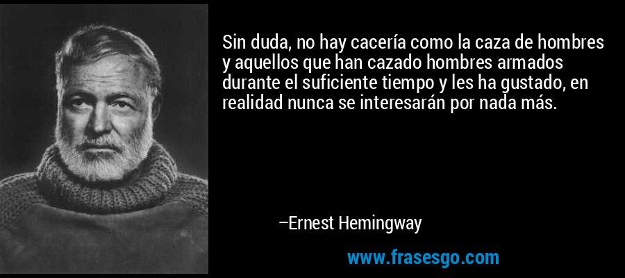 Sin duda, no hay cacería como la caza de hombres y aquellos que han cazado hombres armados durante el suficiente tiempo y les ha gustado, en realidad nunca se interesarán por nada más.  – Ernest Hemingway