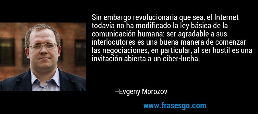 Sin embargo revolucionaria que sea, el Internet todavía no ha modificado la ley básica de la comunicación humana: ser agradable a sus interlocutores es una buena manera de comenzar las negociaciones, en particular, al ser hostil es una invitación abierta a un ciber-lucha. – Evgeny Morozov