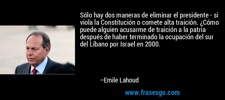 Sólo hay dos maneras de eliminar el presidente - si viola la Constitución o comete alta traición. ¿Cómo puede alguien acusarme de traición a la patria después de haber terminado la ocupación del sur del Líbano por Israel en 2000. – Emile Lahoud