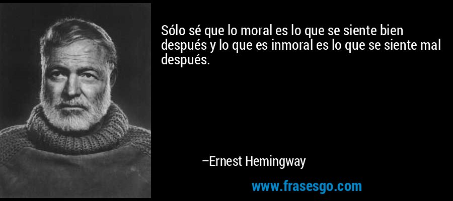 Sólo sé que lo moral es lo que se siente bien después y lo que es inmoral es lo que se siente mal después. – Ernest Hemingway