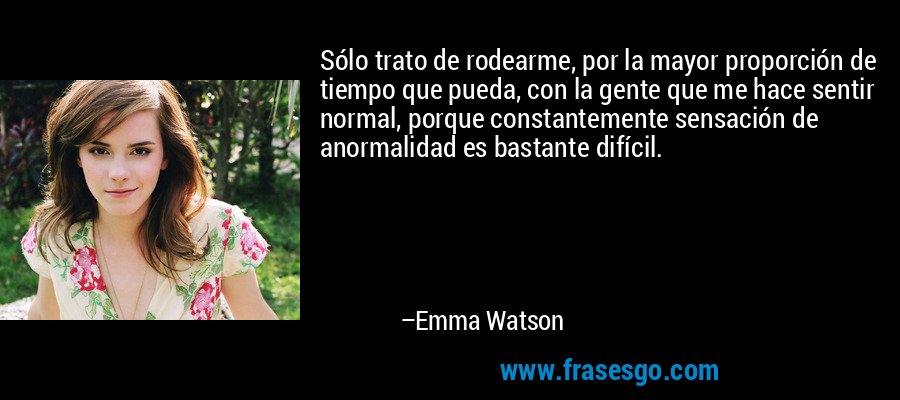 Sólo trato de rodearme, por la mayor proporción de tiempo que pueda, con la gente que me hace sentir normal, porque constantemente sensación de anormalidad es bastante difícil. – Emma Watson