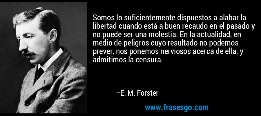 Somos lo suficientemente dispuestos a alabar la libertad cuando está a buen recaudo en el pasado y no puede ser una molestia. En la actualidad, en medio de peligros cuyo resultado no podemos prever, nos ponemos nerviosos acerca de ella, y admitimos la censura. – E. M. Forster