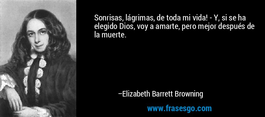 Sonrisas, lágrimas, de toda mi vida! - Y, si se ha elegido Dios, voy a amarte, pero mejor después de la muerte. – Elizabeth Barrett Browning