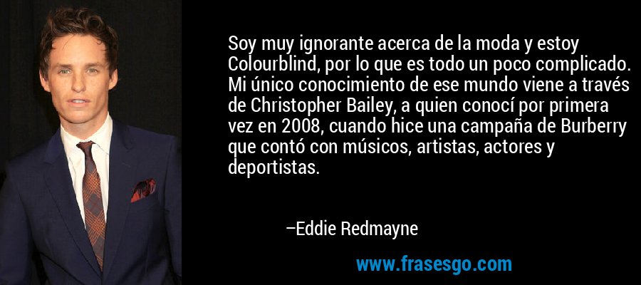 Soy muy ignorante acerca de la moda y estoy Colourblind, por lo que es todo un poco complicado. Mi único conocimiento de ese mundo viene a través de Christopher Bailey, a quien conocí por primera vez en 2008, cuando hice una campaña de Burberry que contó con músicos, artistas, actores y deportistas. – Eddie Redmayne
