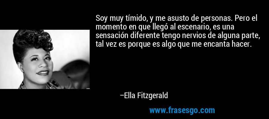 Soy muy tímido, y me asusto de personas. Pero el momento en que llegó al escenario, es una sensación diferente tengo nervios de alguna parte, tal vez es porque es algo que me encanta hacer. – Ella Fitzgerald