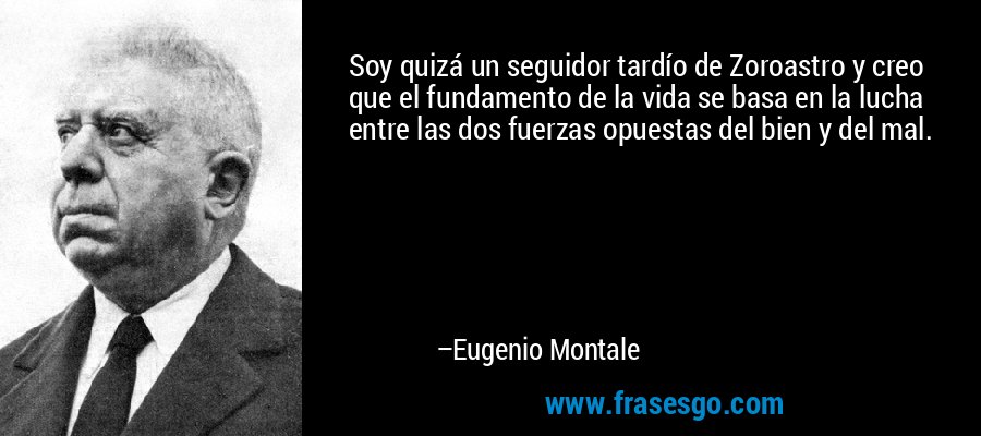 Soy quizá un seguidor tardío de Zoroastro y creo que el fundamento de la vida se basa en la lucha entre las dos fuerzas opuestas del bien y del mal. – Eugenio Montale