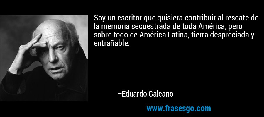 Soy un escritor que quisiera contribuir al rescate de la memoria secuestrada de toda América, pero sobre todo de América Latina, tierra despreciada y entrañable. – Eduardo Galeano
