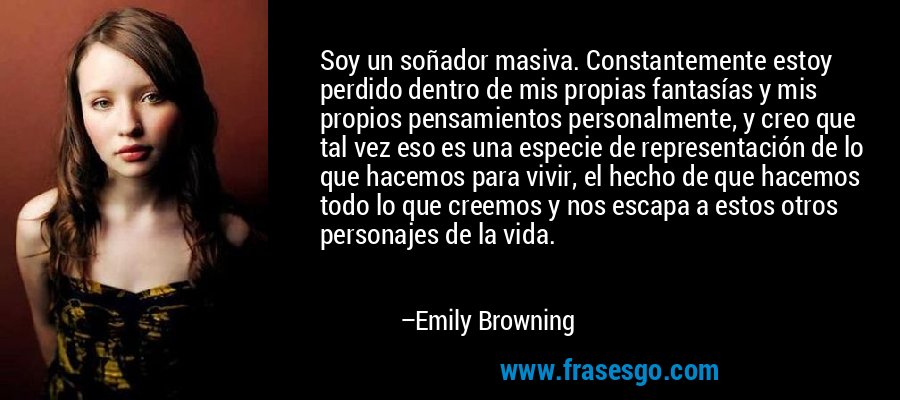 Soy un soñador masiva. Constantemente estoy perdido dentro de mis propias fantasías y mis propios pensamientos personalmente, y creo que tal vez eso es una especie de representación de lo que hacemos para vivir, el hecho de que hacemos todo lo que creemos y nos escapa a estos otros personajes de la vida. – Emily Browning