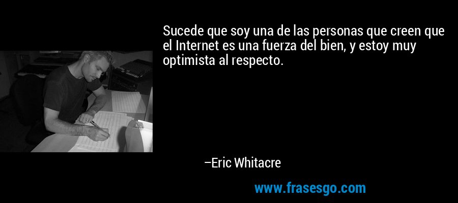 Sucede que soy una de las personas que creen que el Internet es una fuerza del bien, y estoy muy optimista al respecto. – Eric Whitacre