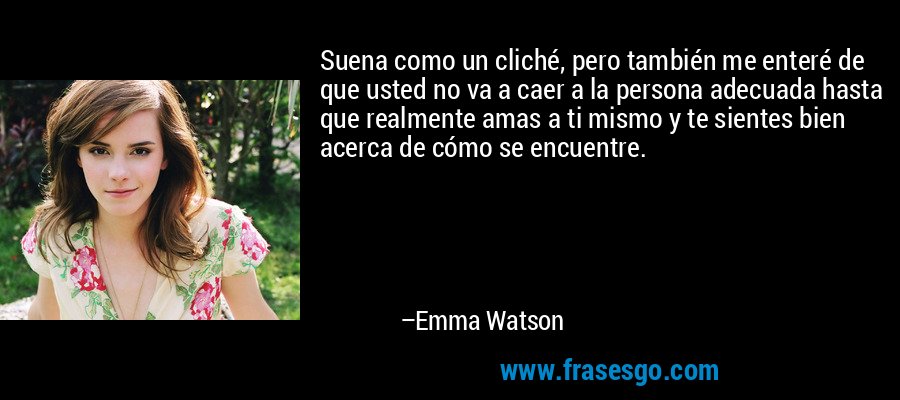 Suena como un cliché, pero también me enteré de que usted no va a caer a la persona adecuada hasta que realmente amas a ti mismo y te sientes bien acerca de cómo se encuentre. – Emma Watson