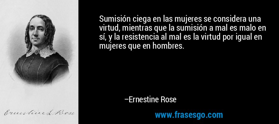 Sumisión ciega en las mujeres se considera una virtud, mientras que la sumisión a mal es malo en sí, y la resistencia al mal es la virtud por igual en mujeres que en hombres. – Ernestine Rose