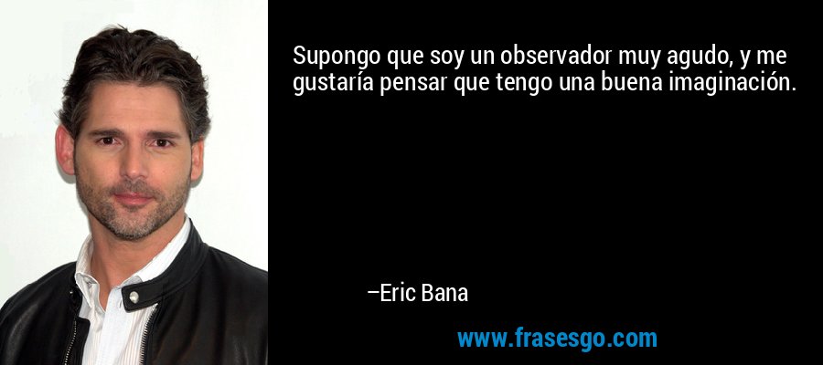 Supongo que soy un observador muy agudo, y me gustaría pensar que tengo una buena imaginación. – Eric Bana