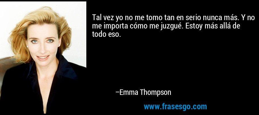 Tal vez yo no me tomo tan en serio nunca más. Y no me importa cómo me juzgué. Estoy más allá de todo eso. – Emma Thompson