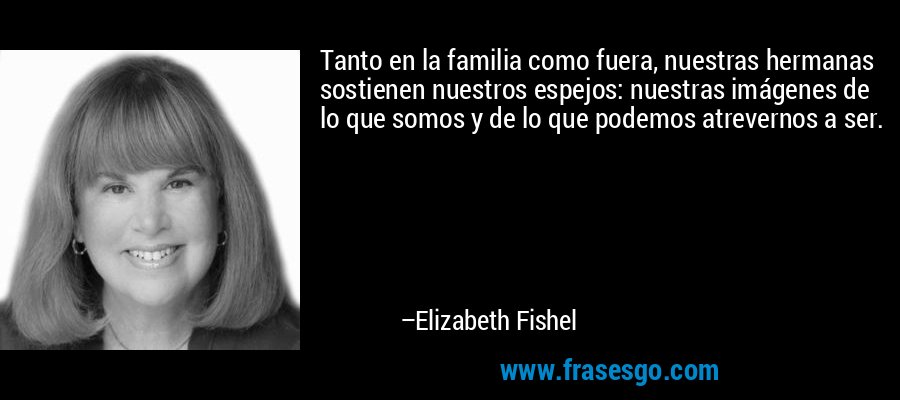 Tanto en la familia como fuera, nuestras hermanas sostienen nuestros espejos: nuestras imágenes de lo que somos y de lo que podemos atrevernos a ser. – Elizabeth Fishel