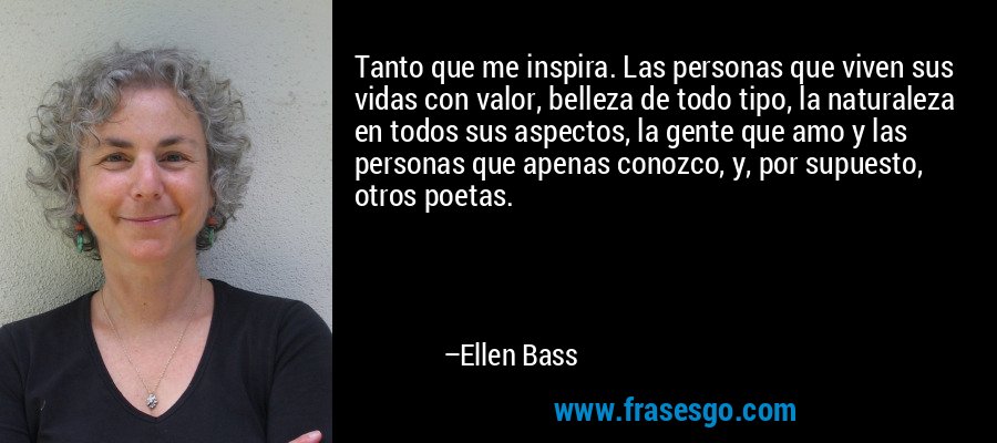 Tanto que me inspira. Las personas que viven sus vidas con valor, belleza de todo tipo, la naturaleza en todos sus aspectos, la gente que amo y las personas que apenas conozco, y, por supuesto, otros poetas. – Ellen Bass