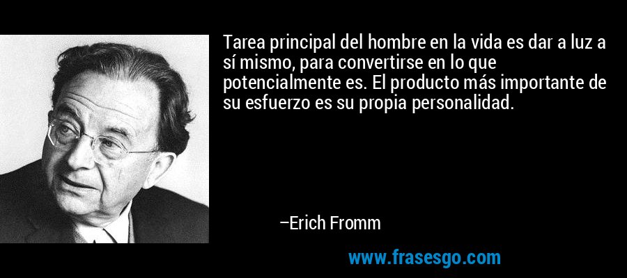 Tarea principal del hombre en la vida es dar a luz a sí mismo, para convertirse en lo que potencialmente es. El producto más importante de su esfuerzo es su propia personalidad. – Erich Fromm