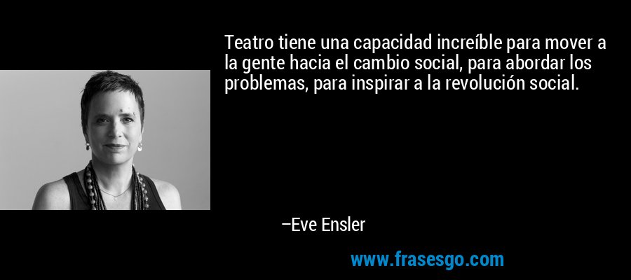 Teatro tiene una capacidad increíble para mover a la gente hacia el cambio social, para abordar los problemas, para inspirar a la revolución social. – Eve Ensler