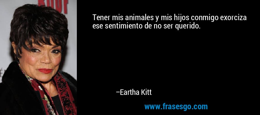 Tener mis animales y mis hijos conmigo exorciza ese sentimiento de no ser querido. – Eartha Kitt