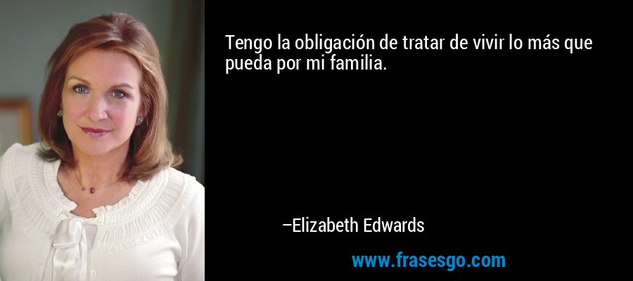 Tengo la obligación de tratar de vivir lo más que pueda por mi familia. – Elizabeth Edwards
