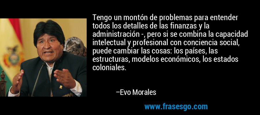 Tengo un montón de problemas para entender todos los detalles de las finanzas y la administración -, pero si se combina la capacidad intelectual y profesional con conciencia social, puede cambiar las cosas: los países, las estructuras, modelos económicos, los estados coloniales. – Evo Morales