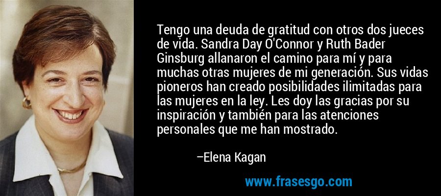 Tengo una deuda de gratitud con otros dos jueces de vida. Sandra Day O'Connor y Ruth Bader Ginsburg allanaron el camino para mí y para muchas otras mujeres de mi generación. Sus vidas pioneros han creado posibilidades ilimitadas para las mujeres en la ley. Les doy las gracias por su inspiración y también para las atenciones personales que me han mostrado. – Elena Kagan