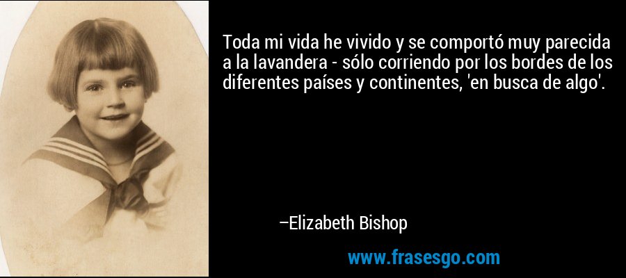 Toda mi vida he vivido y se comportó muy parecida a la lavandera - sólo corriendo por los bordes de los diferentes países y continentes, 'en busca de algo'. – Elizabeth Bishop