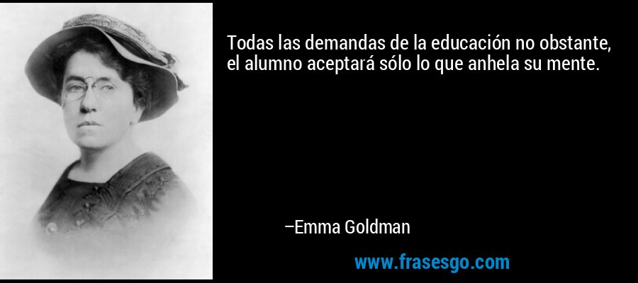 Todas las demandas de la educación no obstante, el alumno aceptará sólo lo que anhela su mente. – Emma Goldman