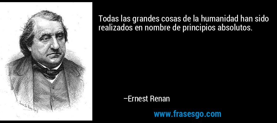 Todas las grandes cosas de la humanidad han sido realizados en nombre de principios absolutos. – Ernest Renan