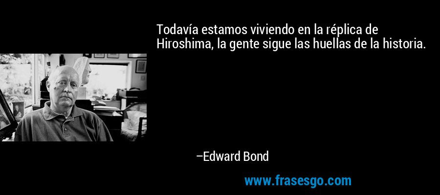 Todavía estamos viviendo en la réplica de Hiroshima, la gente sigue las huellas de la historia. – Edward Bond