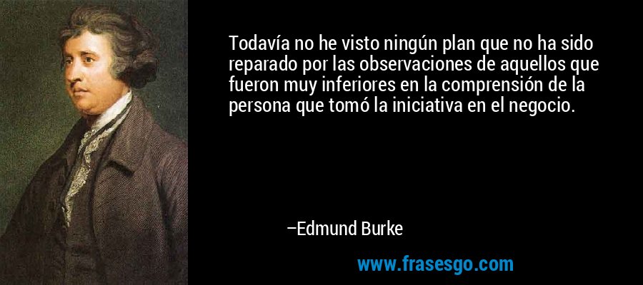 Todavía no he visto ningún plan que no ha sido reparado por las observaciones de aquellos que fueron muy inferiores en la comprensión de la persona que tomó la iniciativa en el negocio. – Edmund Burke