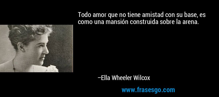 Todo amor que no tiene amistad con su base, es como una mansión construida sobre la arena. – Ella Wheeler Wilcox