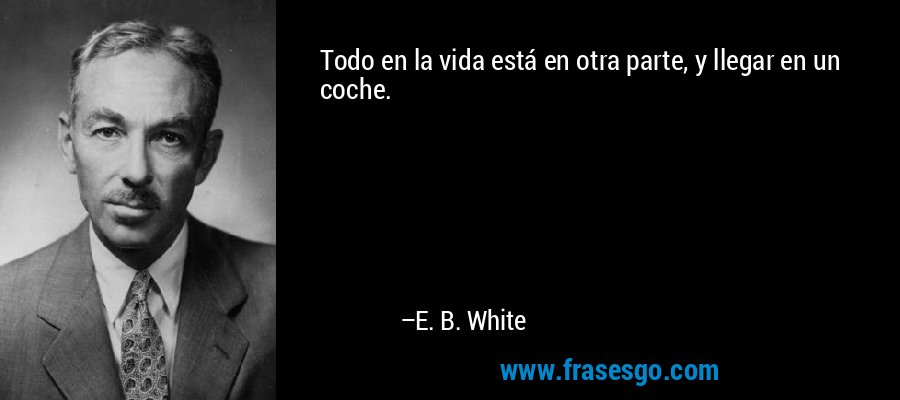 Todo en la vida está en otra parte, y llegar en un coche. – E. B. White