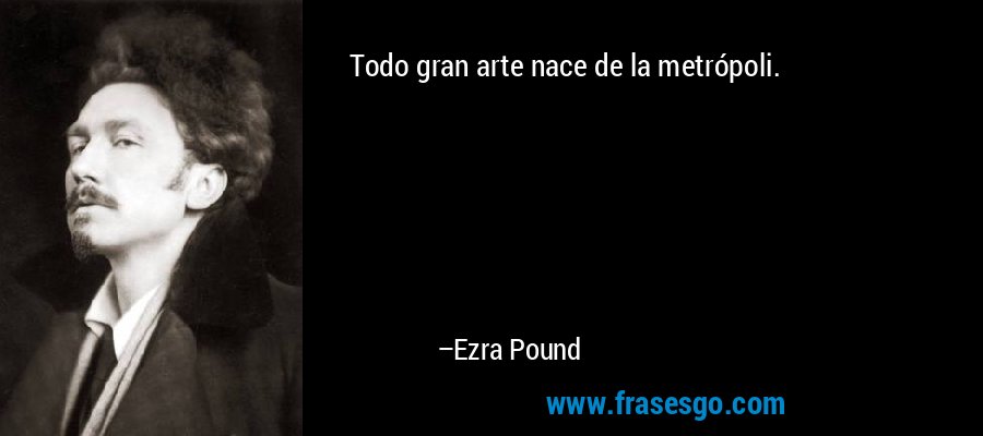 Todo gran arte nace de la metrópoli. – Ezra Pound