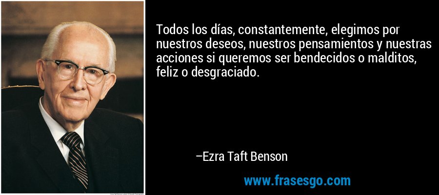 Todos los días, constantemente, elegimos por nuestros deseos, nuestros pensamientos y nuestras acciones si queremos ser bendecidos o malditos, feliz o desgraciado. – Ezra Taft Benson
