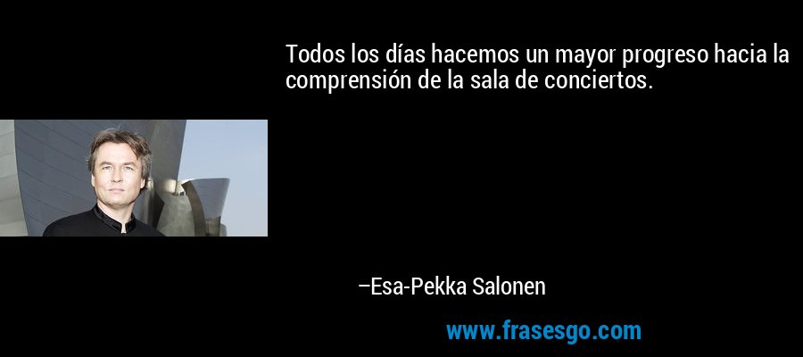 Todos los días hacemos un mayor progreso hacia la comprensión de la sala de conciertos. – Esa-Pekka Salonen